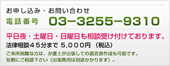 お申し込み・お問い合わせ　電話番号 03-3255-9310　平日夜・土曜日・日曜日も相談受け付けております。　法律相談45分まで 5,000円 (税込み)　ご来所困難な方は、弁護士が出張しての遺言書作成も可能です。気軽にご相談下さい（出張費用は別途かかります）。