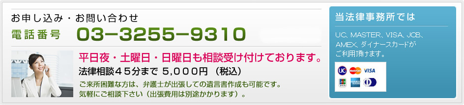 お申し込み・お問い合わせ　電話：03-3255-9310　平日夜・土曜日・日曜日も相談受け付けております。法律相談45分まで 5,000円 (税込み)。ご来所困難な方は、弁護士が出張しての遺言書作成も可能です。気軽にご相談下さい（出張費用は別途かかります）。弁護士法人遠藤綜合法律事務所ではＵＣ、ＭＡＳＴＥＲ、ＶＩＳＡ、ＪＣＢ、ＡＭＥＸ、ダイナースカードがご利用頂けます。