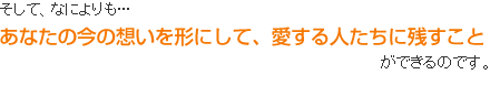 あなたの今の想いを形にして、愛する人たちに残すこと