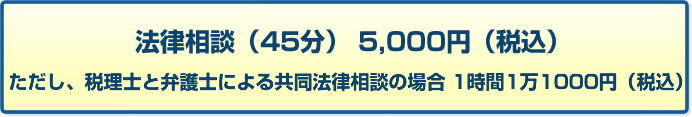 法律相談（45分） 5,000円（税込） ただし、税理士と弁護士による共同法律相談の場合 1時間1万1000円（税込）